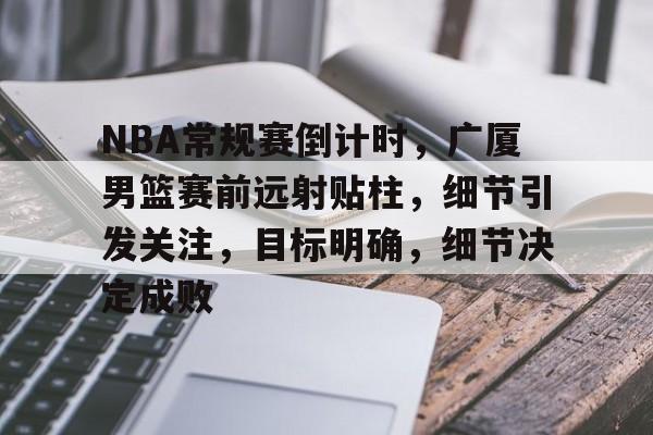 NBA常规赛倒计时，广厦男篮赛前远射贴柱，细节引发关注，目标明确，细节决定成败的简单介绍-欧博登录入口