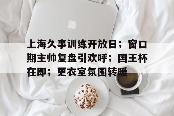 上海久事训练开放日;窗口期主帅复盘引欢呼;国王杯在即;更衣室氛围转暖的简单介绍-欧博棋牌