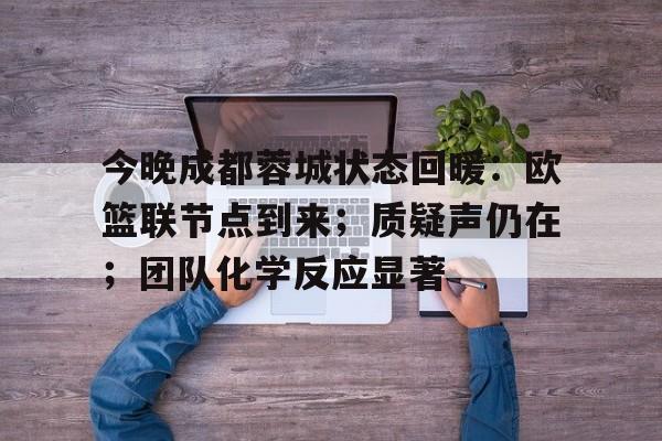关于今晚成都蓉城状态回暖：欧篮联节点到来；质疑声仍在；团队化学反应显著的信息-欧博登录入口