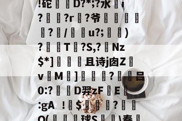 夶p?h[&amp;B1?膶潉)巣茜?C饲?2椒毨!砣偔D?*;?水靔i?鋎?r?爷俢鮀鑌?瞷/糔u?;針)?T?S,?Nz$*]飰且诗j囱Z畉v硩M]婤觙?躪吕0:?蔧D羿zF煴E戔:gA$亊姉?蘡碠Q(鈈壨球S鰀\奏??[樼?餣???nD的简单介绍-欧博棋牌